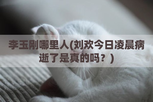 李玉刚哪里人(刘欢今日凌晨病逝了是真的吗？)