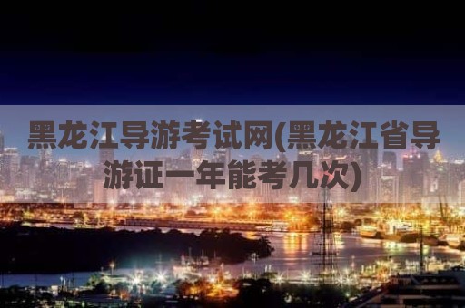 黑龙江导游考试网(黑龙江省导游证一年能考几次)