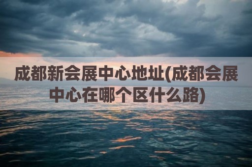 成都新会展中心地址(成都会展中心在哪个区什么路)