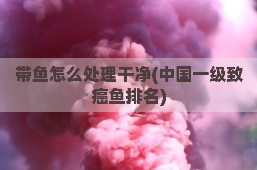 带鱼怎么处理干净(中国一级致癌鱼排名)