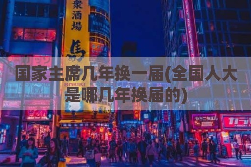 国家主席几年换一届(全国人大是哪几年换届的)