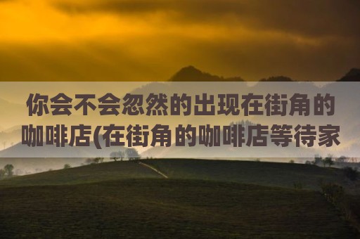 你会不会忽然的出现在街角的咖啡店(在街角的咖啡店等待家人)