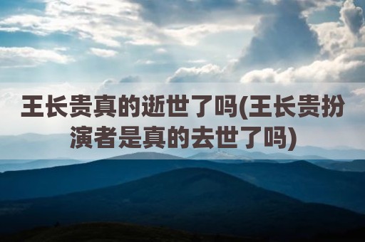 王长贵真的逝世了吗(王长贵扮演者是真的去世了吗)