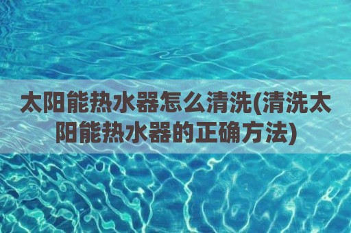 太阳能热水器怎么清洗(清洗太阳能热水器的正确方法)
