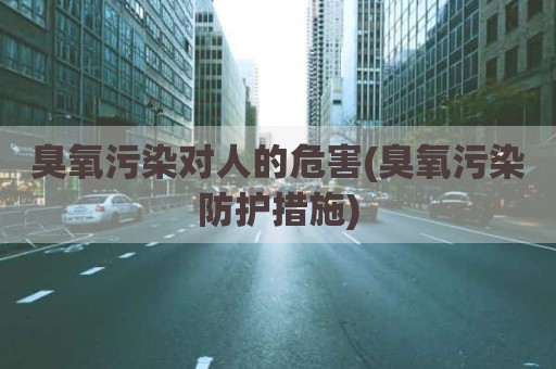 臭氧污染对人的危害(臭氧污染防护措施)