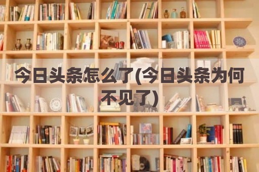 今日头条怎么了(今日头条为何不见了)