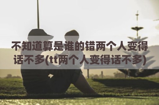 不知道算是谁的错两个人变得话不多(tt两个人变得话不多)