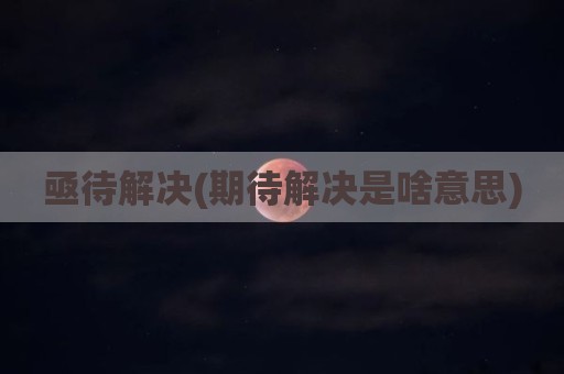 亟待解决(期待解决是啥意思)