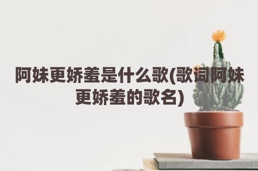 阿妹更娇羞是什么歌(歌词阿妹更娇羞的歌名)