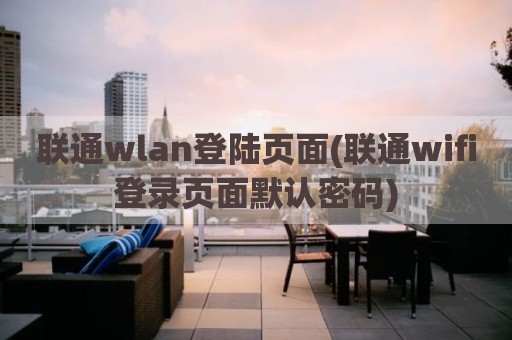 联通wlan登陆页面(联通wifi登录页面默认密码)