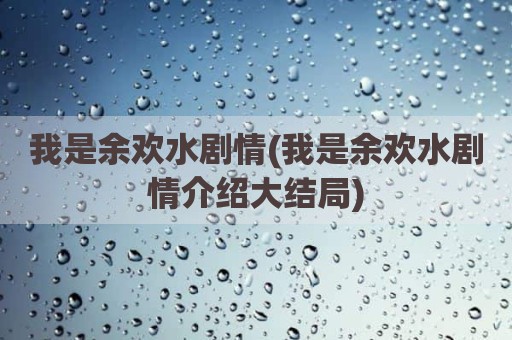 我是余欢水剧情(我是余欢水剧情介绍大结局)