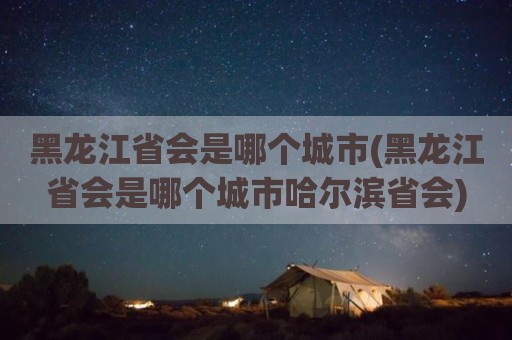 黑龙江省会是哪个城市(黑龙江省会是哪个城市哈尔滨省会)