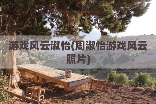 游戏风云淑怡(周淑怡游戏风云照片)