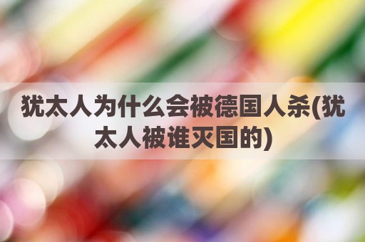 犹太人为什么会被德国人杀(犹太人被谁灭国的)