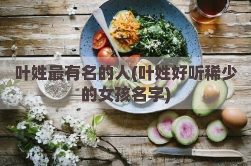 叶姓最有名的人(叶姓好听稀少的女孩名字)