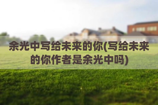 余光中写给未来的你(写给未来的你作者是余光中吗)
