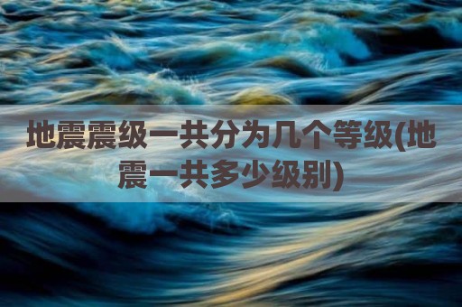地震震级一共分为几个等级(地震一共多少级别)