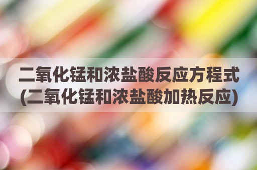 二氧化锰和浓盐酸反应方程式(二氧化锰和浓盐酸加热反应)