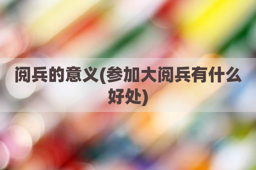 阅兵的意义(参加大阅兵有什么好处)