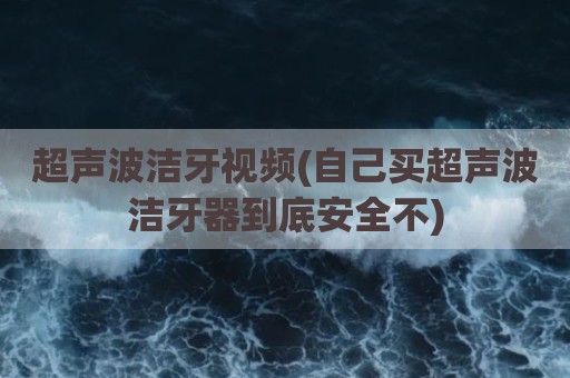 超声波洁牙视频(自己买超声波洁牙器到底安全不)
