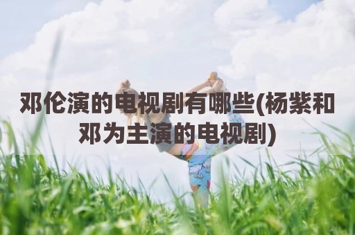 邓伦演的电视剧有哪些(杨紫和邓为主演的电视剧)