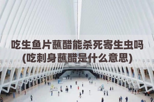 吃生鱼片蘸醋能杀死寄生虫吗(吃刺身蘸醋是什么意思)