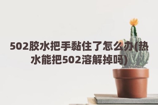502胶水把手黏住了怎么办(热水能把502溶解掉吗)