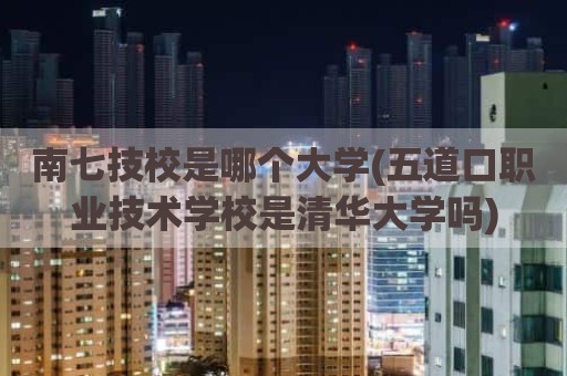 南七技校是哪个大学(五道口职业技术学校是清华大学吗)