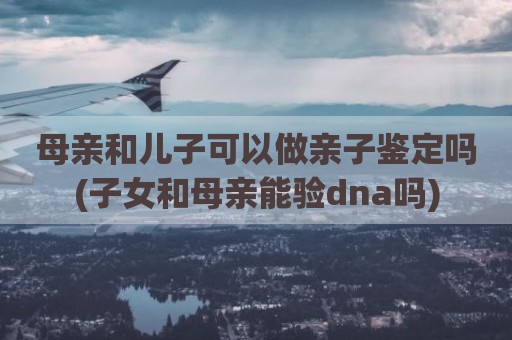 母亲和儿子可以做亲子鉴定吗(子女和母亲能验dna吗)