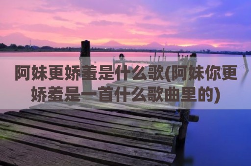 阿妹更娇羞是什么歌(阿妹你更娇羞是一首什么歌曲里的)