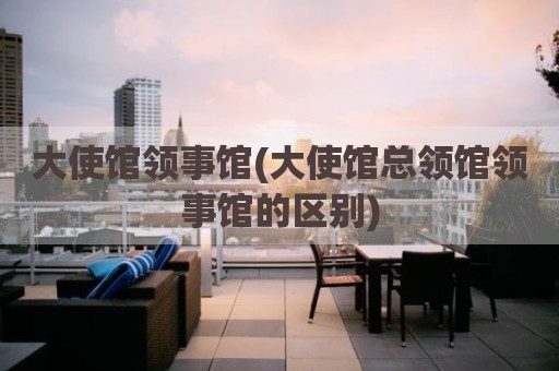 大使馆领事馆(大使馆总领馆领事馆的区别)