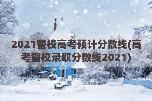 2021警校高考预计分数线(高考警校录取分数线2021)