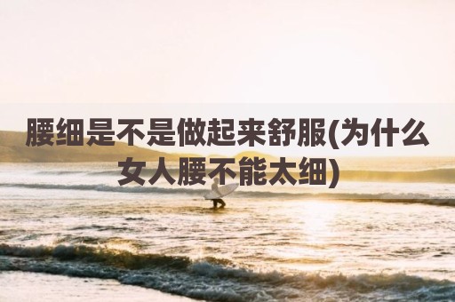 腰细是不是做起来舒服(为什么女人腰不能太细)