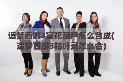 造梦西游3宣花葫芦怎么合成(造梦西游3枯叶灵怎么合)