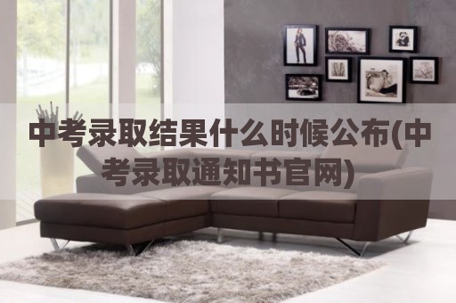 中考录取结果什么时候公布(中考录取通知书官网)