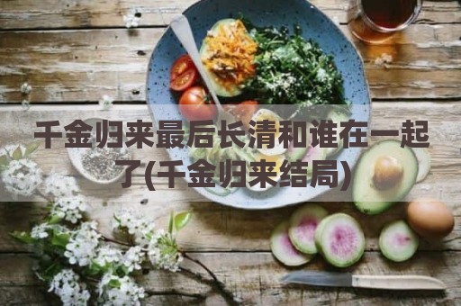 千金归来最后长清和谁在一起了(千金归来结局)