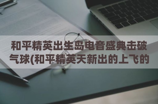 和平精英出生岛电音盛典击破气球(和平精英天新出的上飞的气球)
