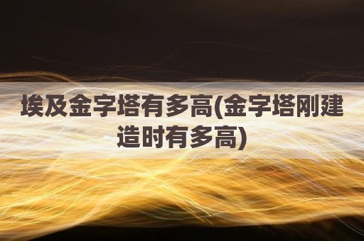 埃及金字塔有多高(金字塔刚建造时有多高)