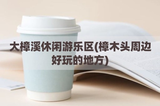 大樟溪休闲游乐区(樟木头周边好玩的地方)
