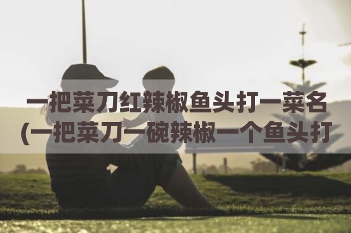 一把菜刀红辣椒鱼头打一菜名(一把菜刀一碗辣椒一个鱼头打一菜名)