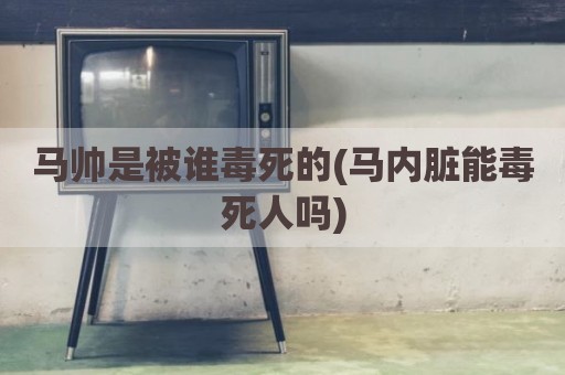 马帅是被谁毒死的(马内脏能毒死人吗)