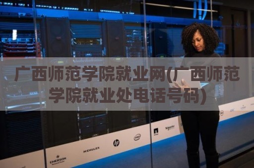 广西师范学院就业网(广西师范学院就业处电话号码)
