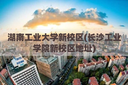 湖南工业大学新校区(长沙工业学院新校区地址)