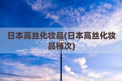 日本高丝化妆品(日本高丝化妆品档次)