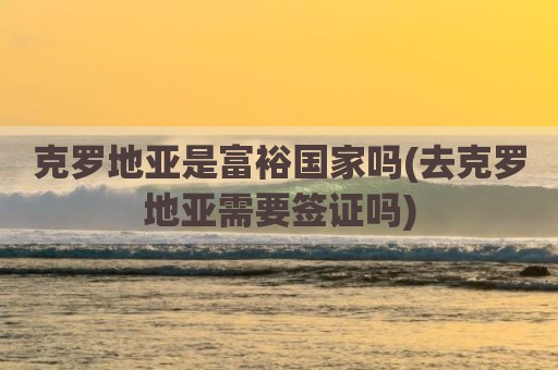 克罗地亚是富裕国家吗(去克罗地亚需要签证吗)