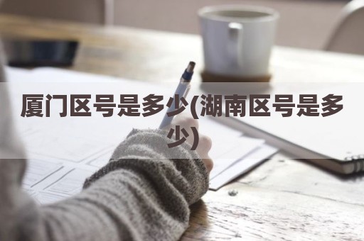 厦门区号是多少(湖南区号是多少)