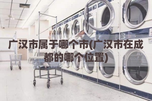 广汉市属于哪个市(广汉市在成都的哪个位置)