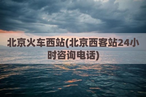 北京火车西站(北京西客站24小时咨询电话)