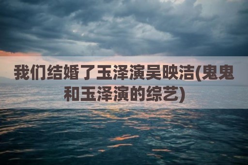 我们结婚了玉泽演吴映洁(鬼鬼和玉泽演的综艺)