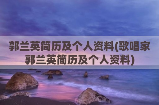 郭兰英简历及个人资料(歌唱家郭兰英简历及个人资料)